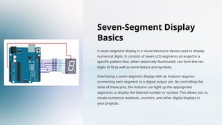 Seven-Segment Display
Basics
A seven-segment display is a visual electronic device used to display
numerical digits. It consists of seven LED segments arranged in a
specific pattern that, when selectively illuminated, can form the ten
digits (0-9) as well as some letters and symbols.
Interfacing a seven-segment display with an Arduino requires
connecting each segment to a digital output pin. By controlling the
state of these pins, the Arduino can light up the appropriate
segments to display the desired number or symbol. This allows you to
create numerical readouts, counters, and other digital displays in
your projects.
 