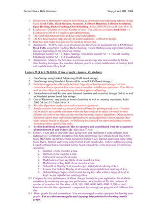 Lecture Notes, Data Structures                                                  Sanjay Goel, JIIT, 2004


    3.   Discussion on Hashing (invented in mid fiftees) as a formula based addressing scheme of data
         bases. Hash Table, Hash function, Synonym , Collision Detection, Collision Resolution,
         Open Hashing, Bucket Hashing, Closed Hashing. Refer 2002 DS-II Lect 34 slide 54 to 74.
    4.   Load factor = Number of record/ Number of slots. For collision avoidance load factor < 1.
         Load factor of 0.5 to 0.7 results in good performance.
    5.   The worst hash function maps all keys to the same address.
    6.   The best hash function maps all keys to distinct addresses. Difficult to design.
    7.   Data files and Index files can also be stored as a Hash files.
    8.   Assignment : WAP to copy your structured data file of earlier assignment into a RAM based
         Hash Table using Open Hashing/ Bucket hashing/ Closed Hashing using appropriate hashing
         function depending on the following criteria:
         Enrollment number %3 = 0 : Open Hashing, Enrollment number %3 = 1 : Bucket Hashing
         Enrollment number %3 = 2 : Closed hashing
    9.   Assignment: Analyze the best case, worst case and average case time complexity for the
         three hashing techniques for insertion, deletion, search a record, modification of non key field
         and modification of key field.

 Lecture 23 (1 hr.) (26.10.04) (Class strength : Approx. 45 students)

    1.   Data Storage using Linked Addressing (RAM based storage)
    2.   Data Storage using Simulated Pointers (File as well RAM based storage)
    3.   Both these approaches efficiently facilitate ‘logically ordered (sorted) storage’ of data
         elements without expensive data movement at insertion and deletion operations. Data files as
         well as index files can be stored using simulated pointer addressing.
    4. Forward traversal and Reverse order traversal (iterative and recursive) through Linked as well
         as Simulated pointer based data storage.
    5. Cost of Recursion : very costly in terms of run time as well as memory requirment. Refer
         2002 DS Lect 3-17 slide 10 to 18.
    6. Recusive algorithms can be converted to iterative algorithms.
    7. Simple recursive functions e.g. factorial, forward linted list printing amnd so on (function
         call is the last excecutable statement within the function) can be easily converted to more
         efiicient (in terms of run time and also run time memory) iterative algorithms. Other recursive
         algorithm require most sophisticated approaches by using additional solution specific Data
         tanks (usually Stacks or Queues) for buffering the accessed but unprocessed data elements
         from the problem specific data tanks.
    8. Revised Individual Assignment (This is expanded and consolidated from the assignment
         given in lecture 21 and lecture 22) : (last data 5th Nov)
    8.1 Identify a data tank in your individual design story and implement it using different store
        techniques of Completely amorphous file, Semi amorphous file, Formula based file, RAM
        based Hash table (as per the criteria declared in lecture # 22), Indirect addressing using Array
        based Index, Indirect addressing using Hashed Table based Index, Indirect addressing using
        Linked list based Index, Simulated pointer based ordered file, write programs for following
        operations:
              1. Insertion of one record at a time.
              2. Deletion of one record at a time.
              3. Retrieval of one record at a time.
              4. Modification of non key fileds of one record at a time.
              5. Modification of Key field of one record at a time.
              6. Ordered List Display of all records as per alphabetical ordering of key.
              7. Reverse List Ordered Display of all records as per alphabetical ordering of key.
              8. Ordered Range Display of all records having key value within a range of Key1 to
                   Key2 as per alphabetical ordering of key.
    8.2 Compare the time performance of above storage formats for your application for all above
        operations by measuring average case performance as a function of file size (in terms of
        number of records at the files sizes of 10, 100, 1000, 4000, 6000, 8000,10,000 records).
        Generate data for this experimental comparison by running your program with different data
        size.
    8.3 Draw graphs for each comparison. You are encouraged to write a program for drawing your
        graphs. You are also encouraged to use Lagrange interpolation for drawing smooth
        graph.
 