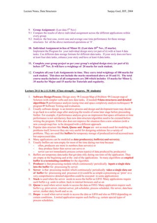 Lecture Notes, Data Structures                                                   Sanjay Goel, JIIT, 2004




    9. Group Assignment: (Last data 5th Nov)
    9.1 Compare the results of above individual assignment across the different applications within
        every group.
    9.2 Analyze the best case, worst case and average case time performance for these storage
        structures for all the above mentioned operations at ‘8’.

    10. Individual Assignment in lieu of Minor II: (Last data 10th Nov, 15 marks)
        Implement the Program for your individual design story (or part of it) with at least 4 data
        tanks. Use different data storage formats for different data tanks. If your story does not have
        at least four data tanks, enhance your story and have at least 4 data tanks.

    11. Complete your group project as per your group’s original design story (or part of it)
        before 15th Nov. It will have a weightage of 20 marks for each student.

    12. Complete all your Lab Assignments in time. They carry total weightage of 100 marks for
        each student. This does not include the marks mentioned above at 10 and 11. The total
        course marks inclusive of all components are 200 which includes 15 marks for Minor I,
        35 marks for Major and 15 marks for Tutorials and regularity.


 Lecture 24 (1 hr.) (1.11.04) (Class strength : Approx. 50 students)

    1.  Software Design Process: Design story Concept Map of Problem Concept map of
        Solution (with simpler verbs and new data tanks, if needed) data structures and detailed
        algorithms performance analysis (using time and space complexity analysis techniques)
        program Software Testing and evaluation.
    2. Usually software design is an iterative process and design and devlopment team may decide
        to go back to a earlier stage after analysisg the results of some later stage before proceeding
        further. For example, if performance analysis gives an impression that space utilisation or time
        performance is not satisfactory then new data structure/algorithm need to be crerated before
        writing the program. If this also does not improve the situation then a new solution (with a
        new concept map) has to be designed with a different approach.
    3. Popular data structure like Stack, Queue and Deque are not so much used for modeling the
        problems itself, however they are very useful for designing solutions for a variety of
        problems. They are used like buffers for temporary storage of produced/arrived/accessed/seen
        but unprocessed data.
    4. Many applications can be modeled as data producer(s), buffer(s) and server(s).
    5. Usually buffers are non-empty for most of the time during run time because
        - often, producers are more in numbers than server(s) or
        -    they produce faster than server can serve or
        - server can not immediately process certain type(s) of data produced by producer(s)
    6. Buffers are temporary data tanks that get data only during run time oif the application. They
        are empty at the beginning and at the end of the applications. In many algorithms an emptied
        buffer is a terminating condition for the algorithm.
    7. Producer is that processing module which continuously/ periodically inputs a single data
        into the buffer for processsing by server.
    8. Server is that processing module which continuously/ periodically takes a single data out
        of buffer for processsing and processes it (it could be as simple a processing as ‘print’ or a
        very comprehensive detailed algorithm could be executed in some applications).
    9. Stack is used when the server needs to acess the buffer as LIFO. Many applications require
        such buffer e.g. undo in editor, back in internet browsers and so on
    10. Queue is used when server needs to access the data as FIFO. Many application require such
        buffer e.g. print server, internet server, job scheduler, process scheduler, file server, data base
        server, mother dairy booth and so on.
    11. Deque is used when server needs to access the data as LIFO and also as FIFO depending on
        certain conditions. Limited application require such buffer e.g. certain special types of
        process schedulers.
 