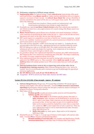 Lecture Notes, Data Structures                                                   Sanjay Goel, JIIT, 2004


    12. Performance comparison of different storage schemes.
    13. Implementing Index for Indexed storage: simple ordered array based storage offers good
        search performance using Binary search but makes insertion and deletion slow as it requires
        expensive movement of index records. An ordered linear linked list will give flexibility of
        insertion and deletion but search will be slow as it will require linear search. We want to have
        both of the following:
              i.       Good search time (similar to Binary search over ordered array) and
              ii.      Good insertion and deletion time (similar to singly linked list)
    12. Essentially use a special non-linear Linked structure rather than ordered array such that it
        also follows (at least tries a close approximation of) a search strategy like Binary search over
        an ordered array.
    13. Binary Search Tree is a special Binary tree to facilitate such search mechanism. It follows
        some constraints for positioning the nodes within the tree i.e. values on the left side are lesser
        than parent and values on the right side are more than the parent.
    14. BST search requires no computation at run time to find the next location comparison, instead
        the two next candidate locations are pointed to by current locations (as in linked list in which
        each location points to one next location).
    15. New node insertion algorithm in BST can be fast and very simple i.e. it attaches the new
        arriving nodes at the leaf level only, appropriate leaf has to be searched within the current
        BST for linking new node as its left/right child. This simple insertion may make the tree
        unbalanced and it results into deeper tree requiring more comparisons on an average as
        compared to binary search through an ordered array.
    16. It is possible to design more sophisticated algorithm for insertion into a BST which keep the
        BST balanced after every insertion by reorganizing part of the BST. This helps in optimizing
        the number of average comparison during search time.
    17. More sophisticated search trees structures are used for storing index structures in real
        application like DBMS and so on. They essentially follow multi-way search through
        multiway trees with multiple pointers (even 100 or more) rather than just 2 (left and right)
        pointers.
    18. Indexing facilitates faster retrieval. Key to improving retrieval time often lies in
        designing better indexing structures. Index Structure Design has been a very active CS
        research area for several decades and it continues to get new breakthroughs for specialized
        and newer applications.
    19. Ref DS 2002 lect 4_01, 4_02_03 and DS-II 2002 lect 18.
    20. Assignment: WAP to convert your linear index structure into BST index.


 Lecture 25 (1 hr.) (9.11.04) (Class strength : Approx. 50 students)

    1.   Software Design Process: Design story Concept Map of Problem Concept map of
         Solution (with simpler verbs and new data tanks, if needed) data structures and detailed
         algorithms performance analysis (using time and space complexity analysis techniques)
         program Software Testing and evaluation.
    2.   Data Tanks will be
             i.        Problem specific (usually persistent) usually stored on well formatted files.
             ii.       Solution specific (often temporary)
                         a. Ancilliary Data tanks for the Problem specific primary data tanks i.e.
                             Index structures. Index structures can be RAM based or can also be on
                             file (if index is also large). Index structures are also often persistent and
                             are stored on files. At run time index )or part of it) is loaded into RAM.
                             Index can be stored as sorted list, hashed list or more often as some kind
                             of a search tree. BST is most simple form of such a search tree. There are
                             more sophisticated single as well as multi-dimensional index structures.
                             Refer 2002 DS II Lect 18.
                         b. Buffer data tanks e.g. stack, queue, deque and so on for temporary
                             buffering of data.
    3.   Detailed Process for 3rd stage i.e. Concept map of Solution (with simpler verbs and new data
         tanks, if needed) data structures and detailed algorithms :
             iii.      Detailed modeling of each data tank with examples and identification of fields.
             iv.       Structural abstraction of each Data Tank Abstract Data Type (ADT)
 