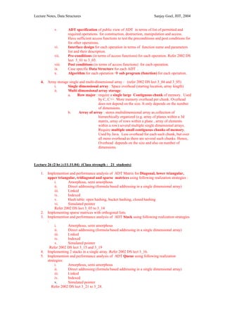 Lecture Notes, Data Structures                                                Sanjay Goel, JIIT, 2004


             v.      ADT specification of public view of ADT in terms of list of permitted and
                     required operations for construction, destruction, manipulation and access.
                     Have sufficient access functions to test the preconditions and post conditions for
                     for other operations.
             vi.     Interface design for each operation in terms of function name and parameters
                     list and their description.
             vii.    Pre-conditions (in terms of access functions) for each operation. Refer 2002 DS
                     lect 3_01 to 3_03.
             viii.   Post conditions (in terms of access functions) for each operation.
             ix.     Case specific Data Structure for each ADT .
             x.      Algorithm for each operation sub program (function) for each operation.

    4.   Array storage single and multi-dimensional array : (refer 2002 DS lect 3_04 and 3_05)
             i.       Single dimensional array : Space overhead (starting location, array length)
             ii.      Multi dimensional array storage:
                      a.    Row major : require a single large Contiguous chunk of memory. Used
                                          by C, C++. More memory overhead per chunk. Overhead
                                          does not depend on the size. It only depends on the number
                                          of dimensions.
                      b.     Array of array : stores multidimensional array as collection of
                                          hierarchically organized (e.g. array of planes within a 3d
                                          matrix, array of rows within a plane , array of elements
                                          within a row) several multiple single dimensional arrays.
                                          Require multiple small contiguous chunks of memory.
                                          Used by Java. Less overhead for each such chunk, but over
                                          all more overhead as there are several such chunks. Hence,
                                          Overhead depends on the size and also on number of
                                          dimensions.



Lecture 26 (2 hr.) (11.11.04) (Class strength : 21 students)

    1.   Implemention and performance analysis of ADT Matrix for Diagonal, lower triangular,
         upper triangular, tridiagonal and sparse matrices using following realization strategies :
              i.      Amorphous, semi amorphous
              ii.     Direct addressing (formula based addressing in a single dimensional array)
              iii.    Linked
              iv.     Indexed
              v.      Hash table: open hashing, bucket hashing, closed hashing
              vi.     Simulated pointer
              Refer 2002 DS lect 3_05 to 3_14
    2.   Implementing sparse matrices with orthogonal lists.
    3.   Implemention and performance analysis of ADT Stack using following realization strategies
         :
              i.      Amorphous, semi amorphous
              ii.     Direct addressing (formula based addressing in a single dimensional array)
              iii.    Linked
              iv.     Indexed
              v.      Simulated pointer
           Refer 2002 DS lect 3_15 and 3_19
    4.   Implementing 2 stacks in a single array. Refer 2002 DS lect 3_16.
    5.   Implemention and performance analysis of ADT Queue using following realization
         strategies:
              i.      Amorphous, semi amorphous
              ii.     Direct addressing (formula based addressing in a single dimensional array)
              iii.    Linked
              iv.     Indexed
              v.      Simulated pointer
            Refer 2002 DS lect 3_21 to 3_24.
 