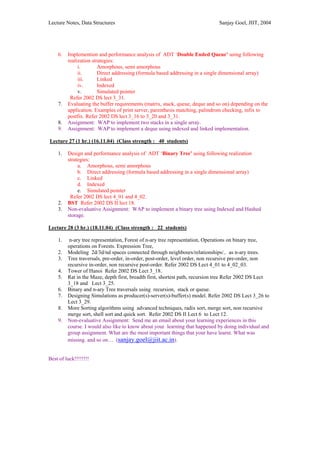 Lecture Notes, Data Structures                                                Sanjay Goel, JIIT, 2004




    6.   Implemention and performance analysis of ADT ‘Double Ended Queue’ using following
         realization strategies:
              i.        Amorphous, semi amorphous
              ii.       Direct addressing (formula based addressing in a single dimensional array)
              iii.      Linked
              iv.       Indexed
              v.        Simulated pointer
          Refer 2002 DS lect 3_31.
    7.   Evaluating the buffer requirements (matrix, stack, queue, deque and so on) depending on the
         application. Examples of print server, parenthesis matching, palindrom checking, infix to
         postfix. Refer 2002 DS lect 3_16 to 3_20 and 3_31.
    8.   Assignment: WAP to implement two stacks in a single array.
    9.   Assignment: WAP to implement a deque using indexed and linked implementation.

Lecture 27 (1 hr.) (16.11.04) (Class strength : 40 students)

    1.   Design and performance analysis of ADT ‘Binary Tree’ using following realization
         strategies:
              a. Amorphous, semi amorphous
              b. Direct addressing (formula based addressing in a single dimensional array)
              c. Linked
              d. Indexed
              e. Simulated pointer
          Refer 2002 DS lect 4_01 and 4_02.
    2.   BST Refer 2002 DS II lect 18.
    3.   Non-evaluative Assignment: WAP to implement a binary tree using Indexed and Hashed
         storage.

Lecture 28 (3 hr.) (18.11.04) (Class strength : 22 students)

    1.    n-ary tree representation, Forest of n-ary tree representation, Operations on binary tree,
         operations on Forests. Expression Tree,
    2.   Modeling 2d/3d/nd spaces connected through neighbours/relationships/.. as n-ary trees.
    3.   Tree traversals, pre-order, in-order, post-order, level order, non recursive pre-order, non
         recursive in-order, non recursive post-order. Refer 2002 DS Lect 4_01 to 4_02_03.
    4.   Tower of Hanoi Refer 2002 DS Lect 3_18.
    5.   Rat in the Maze, depth first, breadth first, shortest path, recursion tree Refer 2002 DS Lect
         3_18 and Lect 3_25.
    6.   Binary and n-ary Tree traversals using recursion, stack or queue.
    7.   Designing Simulations as producer(s)-server(s)-buffer(s) model. Refer 2002 DS Lect 3_26 to
         Lect 3_29.
    8.   More Sorting algorithms using advanced techniques, radix sort, merge sort, non recursive
         merge sort, shell sort and quick sort. Refer 2002 DS II Lect 6 to Lect 12.
    9.   Non-evaluative Assignment: Send me an email about your learning experiences in this
         course. I would also like to know about your learning that happened by doing individual and
         group assignment. What are the most important things that your have learnt. What was
         missing. and so on… (sanjay.goel@jiit.ac.in).


Best of luck!!!!!!!!
 