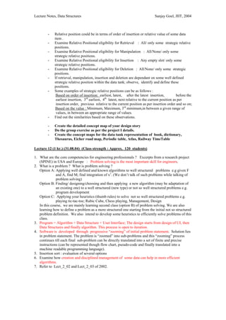 Lecture Notes, Data Structures                                                     Sanjay Goel, JIIT, 2004



         -   Relative position could be in terms of order of insertion or relative value of some data
             item .
         -   Examine Relative Positional eligibility for Retrieval : All/ only some strategic relative
             positions.
         -   Examine Relative Positional eligibility for Manipulation : All/None/ only some
             strategic relative positions.
         -   Examine Relative Positional eligibility for Insertion : Any empty slot/ only some
             strategic relative positions.
         -   Examine Relative Positional eligibility for Deletion : All/None/ only some strategic
             positions.
         -   If retrieval, manipulation, insertion and deletion are dependant on some well defined
             strategic relative position within the data tank; observe, identify and define these
             positions.
         -   Some examples of strategic relative positions can be as follows :
              Based on order of insertion: earliest, latest, after the latest insertion,            before the
              earliest insertion, 3rd earliest, 4th latest, next relative to the current position as per
              insertion order, previous relative to the current position as per insertion order and so on;
              Based on the value : Minimum, Maximum, 3rd minimum,in between a given range of
              values, in between an appropriate range of values.
         -   Find out the similarities based on these observations.

         -   Create the detailed concept map of your design story
         -   Do the group exercise as per the project I details.
         -   Create the concept maps for the data tank representation of book, dictionary,
             Thesaurus, Eicher road map, Periodic table, Atlas, Railway TimeTable

Lecture 12 (1 hr.) (31.08.04) (Class strength : Approx. 120 students)

1. What are the core competencies for engineering professionals ? Excerpts from a research project
   (SPINE) in USA and Europe : Problem solving is the most important skill for engineers.
2. What is a problem ? What is problem solving ?
   Option A: Applying well defined and known algorithms to well structured problems e.g given F
              and A, find M; find integration of x2. (We don’t talk of such problems while talking of
              problem solving)
   Option B: Finding/ designing/choosing and then applying a new algorithm (may be adaptation of
              an existing one) to a well structured (new type) or not so well structured problems e.g.
              program development
   Option C: Applying your heuristics (thumb rules) to solve not so well structured problems e.g.
              playing tic-tac-toe; Rubic Cube, Chess playing, Management, Design
   In this course, we are mainly learning second class (option B) of problem solving. We are also
   learning how to define a problem as a more structured one starting from the initial not so structured
   problem definition. We also intend to develop some heuristics to efficiently solve problems of this
   class.
3. Program = Algorithm + Data Structure + User Interface; The design starts from design of UI, then
   Data Structures and finally algorithm. This process is open to iteration.
4. Software is developed through progressive “zooming” of initial problem statement. Solution lies
   in problem statement. The problem is “zoomed” into sub-problems and this “zooming” process
   continues till each final sub-problem can be directly translated into a set of finite and precise
   instructions (can be represented though flow chart, pseudo-code and finally translated into a
   machine readable programming language).
5. Insertion sort : evaluation of several options
6. Examine how creation and disciplined management of some data can help in more efficient
   algorithms.
7. Refer to Lect_2_02 and Lect_2_03 of 2002.
 