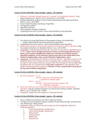 Lecture Notes, Data Structures                                                Sanjay Goel, JIIT, 2004


Lecture 13 (2 hr.) (02.09.04) (Class strength : Approx. 120 students)

    1.   Software is developed through progressive “zooming” of initial problem statement. Case
         study of Insertion sort. Refer to Lect_2_02 and Lect_2_03 of 2002.
    2.   Defining Algorithmic problem in terms of Input characterisation and output specification.
         Refer to Lect_2_06 of 2002.
    3.   Issues involved in analysis and design of algorithms
    4.   Are algorithm scalable ?
    5.   Algorithm correctness.
    6.   Time complexity and space complexity
    7.   Comparing the run time to execute Linear search and Binary search algorithms.

Lecture 14 (1 hr.) (14.09.04) (Class strength : Approx. 110 students)


    1.   Case Study on Concept Map Design for Homoeopathy reference by Kanisha (B6).
         - Boger’s Materia Medica has several parts that are interlinked.
    2.   Comparing the run time to execute Linear search and Binary search algorithms.
    3.   Mathematical Analysis of step count for estimation of run time for iterative algorithms using
         the example of Insertion sort. Algorithm. Refer to Lect_2_05 of 2002.
    4.   Assignment : Using this method, estimate the step count for more iterative algorithms known
         to you e.g linear search through unsorted array, linear search through unsorted array,
         binary search, matrix multiplication, bobble sort, selection sort and all the iterative
         algorithms studied by you in Numerical Analysis course like Gauss Seidel SOR, Power
         method for finding Eigen values, Jacobi Method for finding Eigen values.
    5.   Assignment : Write programs for insertion sort and any other two algorithms (at least one for
         Numerical Analysis set) mentioned in above assignment with a modification of introducing
         the logic for step counting within each program itself. Run the programs with this added logic
         for different data size. Generate data for step count Vs data size for each algorithm. Draw
         Graphs showing this function using Excel. Members of same group should write programs
         for step count of different algorithms.

Lecture 15 (2 hr.) (16.09.04) (Class strength : Approx. 100 students)

    1.   Run time of program = C x S,
                                where S= Step count of all statement and
                                      C depends on computer speed
                     And S = K x S1
                                where S1 = Step count of only key statement and
                                     K >=1 depends on algorithm
    2.   Worst Case, Best Case and Average Case Time Complexity of iterative and recursive
         algorithms using the example of Insertion sort, factorial and Fibonacci number Algorithm.
         Refer to Lect_2_04 and 2_06a of 2002.
    3.   Assignment : Analyse the time complexity of Ackerman function.

Lecture 16 (1 hr.) (21.09.04) (Class strength : Approx. 120 students)

    1.   Review of Best Case and Worst case Time Complexity Analysis
    2.   Average Case Time Complexity Analysis example of Linear Search through unordered array
         and ordered array ; Binary Search
    3.   Assignment : Best case, Worst Case and Average case Time Complexity Analysis for
         following algorithms:
              i.      Linear Search through unordered array
              ii.     Linear Search through ordered array
              iii.    Binary Search
              iv.     Insertion Search
              v.      Bubble Sort
              vi.     Selection Sort
 