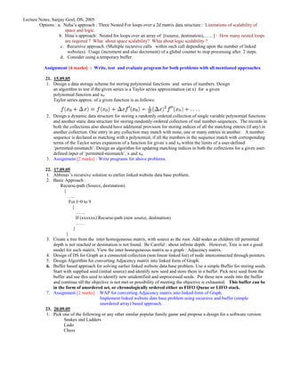 Lecture Notes, Sanjay Goel, DS, 2005
        Options : a. Neha’s approach : Three Nested For loops over a 2d matrix data structure : Limitations of scalability of
                      space and logic.
                   b. Hina’s approach: Nested for loops over an array of [(source, destination),……] : How many nested loops
                      are required ? What about space scalability? What about logic scalability ?
                    c. Recursive approach. (Multiple recursive calls within each call depending upon the number of linked
                       websites). Usage (increment and also decrement) of a global counter to stop processing after 2 steps.
                    d. Consider using a temporary buffer.

          Assignment [4 marks] : Write, test and evaluate program for both problems with all mentioned approaches

           21. 15.09.05
           1. Design a data storage scheme for storing polynomial functions and series of numbers. Design
               an algorithm to test if the given series is a Taylor series approximation (at x) for a given
               polynomial function and x0.
               Taylor series approx. of a given function is as follows:


            2. Design a dynamic data structure for storing a randomly ordered collection of single variable polynomial functions
               and another static data structure for storing randomly-ordered collection of real number-sequences. The records in
               both the collections also should have additional provision for storing indices of all the matching entries (if any) in
               another collection. One entry in any collection may match with none, one or many entries in another. A number-
               sequence is declared as matching with a polynomial, if all the numbers in the sequence match with corresponding
               terms of the Taylor series expansion of a function for given x and x0 within the limits of a user-defined
               ‘permitted-mismatch’. Design an algorithm for updating matching indices in both the collections for a given user-
               defined input of ‘permitted-mismatch’, x and x0.
            3. Assignment [2 marks] : Write programs for above problems.

           22. 17.09.05
           1. Abhinav’s recursive solution to earlier linked website data base problem.
           2. Basic Approach :
                   Recurse-path (Source, destination)
                     {
                        …..
                         For I=0 to 9
                          {
                             ……
                             If (xxxxxx) Recurse-path (new source, destination)
                             ……
                           }
                       }
           3. Create a tree from the inter homogeneous matrix, with source as the root. Add nodes as children till permitted
               depth is not reached or destination is not found. Be Careful : about infinite depth. However, Tree is not a good
               model for such matrix. View the inter homogeneous matrix as a graph : Adjacency matrix.
           4. Design of DS for Graph as a connected collection (non linear linked list) of node interconnected through pointers.
           5. Design Algorithm for converting Adjacency matrix into linked form of Graph.
           6. Buffer based approach for solving earlier linked website data base problem. Use a simple Buffer for storing seeds.
               Start with supplied seed (initial source) and identify new seed and store them in a buffer. Pick next seed from the
               buffer and use this seed to identify new unidentified and unprocessed seeds. Put these new seeds into the buffer
               and continue till the objective is not met or possibility of meeting the objective is exhausted. This buffer can be
               in the form of unordered set, or chronologically ordered either as FIFO Queue or LIFO stack.
           7. Assignment [2 marks] : WAP for converting Adjacency matrix into linked form of Graph.
                                          Implement linked website data base problem using recursive and buffer (simple
                                          unordered array) based approach. .
           23. 20.09.05
           1. Pick one of the following or any other similar popular family game and propose a design for a software version:
                     Snakes and Ladders
                     Ludo
                     Chess
 