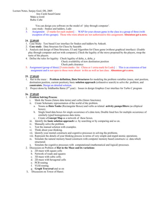 Lecture Notes, Sanjay Goel, DS, 2005
                      Any Cards based Game
                Make-a-word
                Rubic Cube

                    You can design you software on the model of ‘play through computer’.
           2.    case study : Snakes and ladders, Ludo
           3.    Assignment [3 marks for each student] : WAP for your chosen game in the class in a group of three (with
                 exception of two groups). Those who were absent are not authorized to this assignment. Absentees get a zero.

          24. 22.09.05
          1. Case Study: Text based User interface for Snakes and ladders by Ankush.
          2. Case study: Data Structure for Chess by Saurabh.
          3. Analysis and design of Data Structure, UI and Algorithm for Chess game (without graphical interface) (Enable
             play through computer and not with computer), Check the legality of the move proposed by the players, swap the
             turns of the players.
          4. Define the rules for legality: Check legality of delta_x, delta_y
                                             Check availability of new destination position
                                             Check path clearance
          5. Assignment (group of three) [3 extra marks : for Chess or 1 extra mark for Ludo] : This is an extension of last
                assignment and is not open to those were absent in this as well as last class. Absentees get a zero.

          25. 27.09.05
          1. Rat in the maze : Problem definition, Data Structures for modeling the problem variables (maze, start position,
              destination position, current position), basic solution approach (exhaustive search) to solve the problem, and
              constraints. Design an detailed solution.
          2. Project demo by Siddhartha Batra (3rd year) : Issues in design Graphics User interface for Turbo C program

          26. 27.09.05
          1. Problem Solving Process:
              i. Mark the Nouns (future data items) and verbs (future functions).
              ii. Create Schematic representation of the world of the problem.
                   a. Nouns as Data Tanks (Rectangular Boxes) and verbs as related activity pumps/filters (as elliptical
                        boxes).
                   b. Single lined data boxes for single occurrence of a data item, Double lined box for multiple occurrence of
                        similarly typed homogeneous data items.
                   c. Create a Concept Map as a network of these boxes.
              iii. Identify the basic solution approach i.e. by searching or by comparing and so on.
              iv. Manually solve the problem.
              v. Test the manual solution with examples.
              vi. Think about your thinking.
              vii. Identify your mental constructs and cognitive processes in solving the problems.
              viii. Represent the details of your thinking process in terms of very simple and stupid atomic operations.
              ix. Simulate the natural memory based constructs with computer memory based constructs i.e. data which
                    structured.
              x. Simulate the cognitive processes with computational (mathematical and logical) processes.
          2. Discussion on Problem of Rat in the Maze and its variations:
                a. 2D maze with square cells
                b. Network of roads and squares
                c. 3D maze with cubic cells.
                d. 2D maze with hexagonal cells
                e. PCB routing
                f. VLSI routing
                g. Graph Traversal and so on
           3. Discussion on Tower of Hanoi.
 