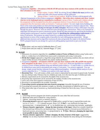 Lecture Notes, Sanjay Goel, DS, 2005
                  Assignments (eligibility : All students of B2-B5, B7-B9 and only those students of B1 and B6 who marked
                  their attendance in the class) :
                                         a. (single student, 3 marks) WAP for solving 2d and 3d Rat in the maze problem with
                                              square and cubic cells (textual interface will be sufficcient.
                                         b. (group of three, 1 marks for each student) WAP for 2d maze with hexagonal cells.
             5. Optional Assignments in lieu of above assignment (eligibility : Out of the above students only those studnts
                  who love to be challenged and are committed to excellence) (group of three, 5 marks each; students who do
                  this assignment will be exempted from the above assignment, however if you choose to do both of these
                  assignments then the maximum marks are limited to 7 marks per student): In a new single storey building, the
                  floors in the rooms and corridors are tiled with thick hexagonal tiles with grooves between adjacent tiles. These
                  grooves are to be used for laying several types of cables and pipes. Maximum of three cables/pipes may pass
                  through any groove. However, more are allowed to pass through groove intersections. There is no constraint on
                  cable/pipe size between two groove intersection points. Design the data structures for specifying the building for
                  cabling purpose and propose a machine-readable format for specifying the cabling/piping requirements in
                  terms of end points. Also propose an output format for a computer generated textual cabling/piping
                  specifications in terms of the complete paths (if possible) for each cabling/piping requirement. Design
                  additional data structures and an algorithm to process the data and generate the output in the desired format.
                  WAP a program based on your design for a given set cabling piping requirements as per your format.

            27. 01.10.05
                  1. Project demo and case study by Siddhartha Batra (3rd year)
                  2. Project demo and case study by Saaransh Bagga (3rd year)

            28. 04.10.05
                  1. Discussion of a recursive algorithm for a modified version of Tower of Hanoi problem using 5 poles and n
                     disks i.e. n disks have to be shifted from source pole to destination pole using 3 extra poles.
                  2. Divide the Conquer approach to Algorithm design Identify the terminating condition (the one which will not
                     require further division of the problem into similar smaller problems)
                  3. Assignment (eligibility : All students of B2-B7, and only those students of B1, B8, and B9 who marked
                     their attendance in the class) (Group of two student, 3 marks each ) Write the algorithm for a modified
                     version of Tower of Hanoi problem using user defined n poles (where n >=3) and m disks i.e. m disks have to
                     be shifted from source pole to destination pole using n-2 extra poles. Use recursive approach. You can
                     design simple textual interface inbstead of using sophisticated graphics. Complete tabular analysis of your
                     recusive algorithm for n = 7. Validate your analysis with single step run.
                  4. Recursion Tree : Ever call creates a child, every return is represented by movement to parent node. Factorial
                     has one child per node, Fibonacci has two children per node, rat in the maze has upto 4 children per node.
                  5. Memory requirement can be assessed by the depth of the recursion tree.
                  6. Processing time requirement can be assessed by the number of nodes in the recursion tree.
                  7. Call is one of the most expensive instruction of most of CPUs.
                  8. Recursion is recommended to be avoided, if possible.
                  9. Converting recursive programs into non-recursive programs is possible through the use of iteration.
                 10. Converting tail recursion into iteration is simple e.g. factorial, forward print of linked list and so on.
                 11. What about other type of recursion e.g. backward printing of linked list, Rat in the maze, Tower of Hanoi and
                     so on?

            29-30. 06.10.05
                  1. Converting recursive program into iterative program for cases other than tail recursion.
                  2. Backward order print of linked list using iteration :
                  3. Options: processing intensive or memory intensive :
                  4. Processing intensive approach suggested by Vivek earlier a nested for loop is required that results into
                     (n)+(n-1)+ (n-2) + ….+2+1 element accesses n(n+1)/2 O(n2) : very inefficient for large lists,
                     processing time, t is proportional to n2 i.e. for doubled data size , processing time increases quadruples.
                  5. Memory intensive approaches : change the data structure of the input linked list to doubly linked list,
                     One forward loop followed by one backward loop. Processing requires n forward access followed by n-1
                     backward accesses, processing time, t is proportional to n       O(n). However, changing the input data
                     is not possible in many situations.
                  6. Memory intensive approaches : without changing the data structure of the input suggested by
                     Anuraj. Use an array of pointers (Buffer) to node in the list. Populate the array during one forward pass
 