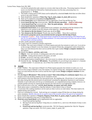 Lecture Notes, Sanjay Goel, DS, 2005
                      over the list and print the node content on a reverse order loop on this array. Processing requires n forward
                      access over the linked list followed by n backward accesses over the array, processing time, t is
                      proportional to n        O(n).
                  7. This buffer is being used as LIFO, hence can be replaced by a structured stack which does not allow direct
                      access to any array element.
                  8. Stack should allow operation of Push, Pop, Top, Is_stack_empty, Is_stack_full operations.
                  9. Stack can be implement using array or using linked list.
                  10. Array based stack can be implemented with two approaches, Fixed Top and Moving Top.
                  11. Array based Moving Top version provides O(1) for all stack operations. (Indirect addressing)
                  12. Array based Fixed Top version provides O(n) for push and pop. (Direct Addressing)
                  13. Array based stack has size limitations.
                  14. Linked list based Stack can be implemented in two variations: new element as the last element of the
                      linked list or new element as the first element of the linked list. (Linked Addressing)
                  15. New element as the last element push, pop, top all are O(n).
                  16. New element as the first element push, pop, top all are O(1). Hence this is preferred.
                  17. All recursive programs can be converted into iterative program with the help of Stack.
                  18. Assignment (5 marks) : Write Stack based iterative programs for backward printing of the linked list and
                      also 2d, 3d, and hexagonal Rat in the Maze problems. Use array based stack in the first case and use linked
                      list based stack in the later problem.
                  19. Infix, postfix and prefix expressions.
                  20. Using a stack for evaluation of postfix expressions.
                  21. Problem: The crack team at Sikand’s Car Wash requires precisely four minutes to wash a car. A car arrives
                      on the average at Sikand’s every four minutes. In a typical 10-hour day, management wants to know how
                      long a car waits between the time it arrives and the time it gets washed. Design a computer simulator for
                      this analysis.
                  22. Identify the objects , activities, and events.
                  23. Objects : Cars: new arrivals, in waiting queue and at the wash station.
                  24. Activities: waiting and movement in the queue, car wash
                  25. Events: car arrival, wash start, wash complete.
                  26. Some approximations (simplifications) : any even occurs in a minute, only one car can arrive in a minute.
                  27. Simulate the day: for loop of 600 minutes. The probability of a car arriving in any minute is ¼. Generate
                      a random number 1-4, associate any one of these four number with car arrival event.

           30.   18.10.05
            1.  Contd. Problem : The crack team at Sikand’s Car Wash requires precisely four minutes to wash a car. A car
                arrives on the average at Sikand’s every four minutes. In a typical 10-hour day, management wants to know how
                long a car waits between the time it arrives and the time it gets washed. Design a computer simulator for this
                analysis.
            2. Why for loop of 600 minutes? Why not less or more? This is discretising of a continuous signal. Hence, use
                Nyquist criteria for deciding sampling rate for simulation of time.
            3. Each iteration of the loop represents one time period as per the sampling rate. All activities of real system that
                take place during that time period need to be performed (simulated by appropriate functions) in each iteration.
                Naturally in real world some activities go on simultaneously, on a sequential processing computer, however, we
                simulate parallel activities by sequencing the function (for each activity) in an appropriate order.
            4. Real world activities in this case: arrival_check function, car queue, and wash_station.
            5. Wash station status is simulated by a flag that indicates if wash station is busy or unused
            6. A local timer (like washing machine) is set for each car when it arrives on wash station. This timer needs to be
                updated during each iteration.
            7. Each car is simulated by a record. Each arriving car is assigned a unique ID that does not change during the
                entire simulation. Identify what else do we need to store in this record to achieve the goal of our simulation?
            8. Queue should allow operation of Enqueue, Dequeue, Front, Rear, Is_queue_empty, Is_queue_full operations.
            9. Queue can be implement using array or using linked list.
            10. Fixed size array based Queue can be implemented with two approaches.
                      i. Fixed Front and moving Rear;
                     ii. Moving Front and moving Rear. Using array as a circular list i.e., next to (n-1)th element of array is zero-
                         th element.
                    iii. Fixed Front and moving Rear version provides O(1) for Enqueue operation but O(n) for Dequeue
                         operation. Flags can ensure O(1) for Is_queue_empty, Is_queue_full.
 