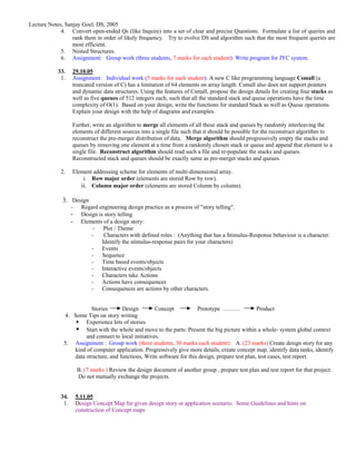Lecture Notes, Sanjay Goel, DS, 2005
             4. Convert open-ended Qs (like Inquire) into a set of clear and precise Questions. Formulate a list of queries and
                  rank them in order of likely frequency. Try to evolve DS and algorithm such that the most frequent queries are
                  most efficient.
             5. Nested Structures.
             6. Assignment: Group work (three students, 7 marks for each student): Write program for JYC system.

            33.    29.10.05
             1.    Assignment: Individual work (5 marks for each student): A new C like programming language Csmall (a
                   truncated version of C) has a limitation of 64 elements on array length. Csmall also does not support pointers
                   and dynamic data structures. Using the features of Csmall, propose the design details for creating four stacks as
                   well as five queues of 512 integers each, such that all the standard stack and queue operations have the time
                   complexity of O(1). Based on your design, write the functions for standard Stack as well as Queue operations.
                   Explain your design with the help of diagrams and examples.

                   Further, write an algorithm to merge all elements of all these stack and queues by randomly interleaving the
                   elements of different sources into a single file such that it should be possible for the reconstruct algorithm to
                   reconstruct the pre-merger distribution of data. Merge algorithm should progressively empty the stacks and
                   queues by removing one element at a time from a randomly chosen stack or queue and append that element to a
                   single file. Reconstruct algorithm should read such a file and re-populate the stacks and queues.
                   Reconstructed stack and queues should be exactly same as pre-merger stacks and queues.

             2.    Element addressing scheme for elements of multi-dimensional array.
                       i. Row major order (elements are stored Row by row).
                      ii. Column major order (elements are stored Column by column).

              3. Design
                   -     Regard engineering design practice as a process of "story telling".
                   -     Design is story telling
                   -     Elements of a design story:
                             - Plot / Theme
                             -     Characters with defined roles : (Anything that has a Stimulus-Response behaviour is a character.
                                  Identify the stimulus-response pairs for your characters)
                             - Events
                             - Sequence
                             - Time based events/objects
                             - Interactive events/objects
                             - Characters take Actions
                             - Actions have consequences
                             - Consequences are actions by other characters.


                         Stories      Design         Concept           Prototype ………              Product
              4. Some Tips on story writing
                      Experience lots of stories
                      Start with the whole and move to the parts: Present the big picture within a whole- system global context
                      and connect to local initiatives.
              5. Assignment : Group work (three students, 30 marks each student): A. (23 marks) Create design story for any
                 kind of computer application. Progressively give more details, create concept map, identify data tanks, identify
                 data structure, and functions, Write software for this design, prepare test plan, test cases, test report.

                       B. (7 marks ) Review the design document of another group , prepare test plan and test report for that project.
                       Do not mutually exchange the projects.


             34.       5.11.05
              1.       Design Concept Map for given design story or application scenario. Some Guidelines and hints on
                       construction of Concept maps
 