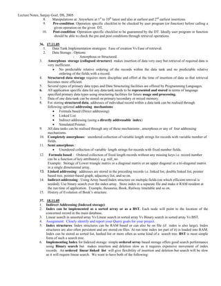 Lecture Notes, Sanjay Goel, DS, 2005
                 8.    Manipulations at: Anywhere at 1st to 10th latest and also at earliest and 2nd earliest insertions.
                 9.    Pre-condition: Operation specific checklist to be checked by user program (or function) before calling a
                        given operation on the given DT.
                10.    Post-condition: Operation specific checklist to be guaranteed by the DT. Ideally user program or function
                        should be able to check the pre and post conditions through retrieval operations.

              36. 17.11.05
                1.     Data Tank Implementation strategies: Ease of creation Vs Ease of retrieval.
                2.     Data Storage : Options:
                                     - Amorphous or Structured.
              3. Amorphous storage (collapsed structure) makes insertion of data very easy but retrieval of required data is
                   very inefficient.
                       • No predictable relative ordering of the records within the data tank and no predictable relative
                            ordering of the fields with a record.
              4. Structured data storage requires more discipline and effort at the time of insertion of data so that retrieval
                   becomes more efficient.
              5. Several types of primary data types and Data Structuring facilities are offered by Programming Languages.
              6. All application specific data for any data-tank needs to be represented and stored in terms of language
                   specified primary data types using structuring facilities for future usage and processing.
              7. Data of one data-tank can be stored on primary/secondary or mixed memory.
              8. For storing structured data, addresses of individual record within a data tank can be realised through
                   following optional addressing mechanisms:
                       • Formula based (Direct addressing)
                       • Linked List
                       • Indirect addressing (using a directly addressable index)
                       • Simulated Pointer.
              9. All data tanks can be realised through any of these mechanisms , amorphous or any of four addressing
                   mechanisms.
              10. Completely amorphous: unordered collection of variable length strings for records with variable number of
                   fields.
              11. Semi amorphous :
                       • Unordered collection of variable length strings for records with fixed number fields.
              12. Formula based : Ordered collection of fixed length records without any missing keys i.e. record number
                   can be a function of key attribute(s) e.g. roll_no.
                   Example: Storage of Lower triangle matrix or a diagonal matrix or an upper diagonal or a tri-diagonal matrix
                   in a single dimensional array.
              13. Linked addressing: addresses are stored in the preceding records i.e. linked list, doublu linked list, pointer
                   based tree, pointer-based graph, adjacency list, and so on.
              14. Indirect addressing : Using Array based Index structure on multiple fields (on which efficient retrival is
                   needed). Use binary search over the index array. Store index in a separate file and make it RAM resident at
                   the run time of application. Example, thesaurus, Book, Railway timetable and so on.
              15. History of Evolution of Book’s structure.

              37. 18.11.05
              1. Indirect Addressing (Indexed storage)
              2. Index can be implemented as a sorted array or as a BST. Each node will point to the location of the
                  concerned record in the main database.
              3. Linear search in unsorted array Vs Linear search in sorted array Vs Binary search in sorted array Vs BST.
              4. Assignment: Clearly identify and report your Query goals for your project.
              5. Index structures. Index structures can be RAM based or can also be on file (if index is also large). Index
                  structures are also often persistent and are stored on files. At run time index )or part of it) is loaded into RAM.
                  Index can be stored as sorted list, hashed list or more often as some kind of a search tree. BST is most simple
                  form of such a search tree.
              6. Implementing Index for Indexed storage: simple ordered array based storage offers good search performance
                  using Binary search but makes insertion and deletion slow as it requires expensive movement of index
                  records. An ordered linear linked list will give flexibility of insertion and deletion but search will be slow
                  as it will require linear search. We want to have both of the following:
 