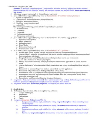 Lecture Notes, Sanjay Goel, DS, 2005
        guideline for describing computer programs. Group members should test the clarity and precision of other member’s
        description against this style guideline. Identify and enumerate common gaps and deficiencies. Bring this work in the
        next lecture.
    5. A Computer program is an example of clear and precise expression.
    6. ACM and IEEE have suggested following broad level characteristics of ‘Computer Science’ graduates :
        a. System-level perspective;
        b. Appreciation of the interplay between theory and practice;
        c. Familiarity with common themes;
        d. Significant project experience; and
        e. Adaptability.
        They also suggested following general skills for Computer Science graduates:
          a. Communication;
          b. Teamwork;
          c. Numeracy;
          d. Self management; and
          e. Professional development.
    7. ACM and IEEE have suggested following broad level characteristics of ‘Computer Engg’ graduates :
            a. System Level Perspective;
            b. Depth and Breadth;
            c. Design Experience;
            d. Use of Tools;
            e. Professional Practice; and
            f. Communication Skills
    8. ACM and IEEE have suggested following broad level characteristics of ‘IT’ graduates :
            a. Use and apply current technical concepts and practices in the core information technologies;
            b. Analyze, identify and define the requirements that must be satisfied to address problems or opportunities faced
                 by organizations or individuals;
            c. Design effective and usable IT-based solutions and integrate them into the user environment;
            d. Assist in the creation of an effective project plan;
            e. Identify and evaluate current and emerging technologies and assess their applicability to address the users’
                 needs;
            f. Analyze the impact of technology on individuals, organizations and society, including ethical, legal and policy
                 issues;
            g. Demonstrate an understanding of best practices and standards and their application;
            h. Demonstrate independent critical thinking and problem solving skills;
            i. Collaborate in teams to accomplish a common goal by integrating personal initiative and group cooperation;
            j. Communicate effectively and efficiently with clients, users and peers both verbally and in writing, using
                 appropriate terminology; and
            k. Recognize the need for continued learning throughout their career.
    9. Assignment : Read, brainstorm and understand above recommendations very carefully. Self-analyze yourself on above
        mentioned parameters and prepare a roadmap to acquire and strengthen above abilities.
    10. Assignment : Learn about System level perspective. Discuss with your seniors about this.


    4. 30 July (1 hr.)
    1. Software development is team effort involving following sub teams:
        a.      Analyst and Designer
        b.      Programmer
        c.      Test designer
        d.      Tester.
    2. Assignment (4 marks) : Make a team of 5 to 10.
           i.       Design a common format (style guideline) for writing program descriptions without committing to any
                    specific language.
           ii.      Design a common format (style guideline) for writing Test Plans without committing to any specific
                    program.
           iii.     Design a common format (style guideline) for writing test reports with reference to planned format test
                    plan.
           iv.      Rewrite your program descriptions (two numbers) of your last assignment using this common format.
 