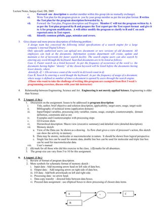 Lecture Notes, Sanjay Goel, DS, 2005
            v.        Forward one description to another member within this group (do no mutually exchange).
            vi.       Write Test plan for the program given to you by your group member as per the test plan format. B writes
                      the Test plan for the program description forwarded by A.
            vii.      Forward the Test plan, Program description and Program. Member C will test the program written by A
                      as per the Test plan prepared by B and prepare the Test report per the Test report format and give it
                      to A for program modification. A will either modify the program or clarify to B and C on each
                      reported entry in Test report.
            viii.     Identify common pitfalls, gaps, mistakes and errors.

    3.   Give clearer and more precise description of following problem :
            A design team has conceived the following initial specifications of a search engine for a large
            company’s internal Digital Library:
            Only specially authorized users can upload new documents or new versions of old document. All
            employees can look at the documents. Information systems department will create, update and
            maintain a list of keywords for faster search facility. The search engine users can also search by
            entering any word through the keyboard. Searched documents are to be listed as follows:
            Case A, Faster search on a listed keyword: As per the frequency of occurrence of the word i.e. the
            documents having higher “density” of the chosen keyword will be listed before the documents having
            lower density, where
             density[k, d] = (Occurrence count of the word k in d)/(word count in d)
            Case B, Search by entering a word though the keyboard: As per the frequency of usage of a document,
            where usage is defined as number of times a document is opened by users through the search engine.
             (Those who want to take the challenge of writing this program are exempted from first 3 week’s
            programming exercises, discuss with your lab instructor)

    4.    Relationship between Engineering, Science and Art. Engineering is not merely applied Science. Engineering is older
          than Science.

    5.   2 August (1 hr.)
           1. Discussion on the assignment. Issues to be addressed in program description:
            i.       Title, author, brief objective and solution description, applicability, target users, usage, target scale
            ii.      Bibliography of technical terms (application domain)
            iii.     Input/Output variables, processing only variables. (name, usage, example, counterexample, domain
                     definition, constraints and so on)
            iv.      Examples and Counterexamples with processing steps
            v.       GUI/screen shots
            vi.      Hierarchical description: Macro view (executive summary) and detailed view (detailed description).
            vii.     Memory sketch:
                  a. View of the Data can be shown as a drawing. As flow chart gives a view of processor’s action, this sketch
                     can show the activity in memory.
                  b. Data may be atomic, molecular or macromolecular in nature. It should be shown from logical perspective.
                  c. Single line box can be used for atomic data, double line box can be used for molecular and triple line box
                     can be used for macromolecular data.
            viii.    User’s manual
           2. (1) mark for all those who did this exercise in the class, (-2) marks for all absentees.
           3. The group size can vary from 5 to 10 for this assignment.

    6.   4 August (1 hr.)
           1. Review of format of program description.
           2. More symbols for schematic format of memory sketch :
              i. Input data : Add incoming arrow head on left side of data box.
              ii. Output data : Add outgoing arrow on right side of data box.
              iii. I/O data : Add both arrowheads on left and right side.
              iv. Processing data : no arrow head.
              v. Data copy transfer : directed links between data boxes.
              vi. Proceed data assignment : use elliptical boxes to show processing of chosen data items.



                                                  A                            +                       C


                                                   B
 
