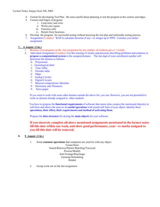 Lecture Notes, Sanjay Goel, DS, 2005

           4.   Format for developing Test Plan. Be extra careful about planning to test the program at the corners and edges.
           5.   Corners and Edges of program:
                        i. Loop entry and exits.
                       ii. Worst case inputs
                     iii. Function calls
                      iv. Return from functions.
           6.   Develop the program for successful testing without knowing the test plan and unfriendly testing process.
           7.   Assignment (2 marks): WAP to calculate factorial of any +ve integer up to 9999. Continue you earlier
                assignment.

    7.   6 August (1 hr.)
          1. Because of no progress on the last assignment by any student, all students get a (–1) mark.
          2. Individual Assignment (3 marks): Use this training of clearly and precisely describing problems and solutions to
              propose a computational system in the assigned domain. The last digit of your enrollment number will
              determine the domain as follows:
               0: Polynomial
               1: Genealogical chart
               2: Time Table
               3: Periodic table
               4: Maps
               5: Analog Circuits
               6: Digital Circuits
               7: Musical compositions/ Sketches
               8: Dictionary and Thesaurus
               9: News paper

                If you want to work with some other domain outside the above list, you can. However, you are not permitted to
                work on domain already assigned to other students.

                You have to propose the functional requirements of software that stores (also creates) the mentioned object(s) in
                soft form and allows the users to do useful operations with stored soft form of your object. Identify these
                operations, their effect, their requirements and method of activating them.

                Propose the data structure for storing the main objects for your software.

                If you sincerely complete all above mentioned assignments mentioned in the lecture notes
                till this date within one week, and show good performance, your –ve marks assigned to
                you till this date will be removed.
    8.    9 August (1 hr.)

                1.    Some common operations that computers are used for with any object:
                                              Create/Store
                               Search/Retrieve/Pattern Matching/Traversal
                                            Process/Modify
                                        Sort/Arrange/Rearrange
                                          Generate/Scheduling
                                                Render

                2.    Group work out on the last assignment.
 