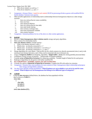 Lecture Notes, Sanjay Goel, DS, 2005
          iv. Who all are related x as well as y ?
          v. Who all are related to x, y, and z ?

   5.      Assignment: (Group of three, 1 mark for each student) WAP for processing all above queries with modified DS for
           family database. Generate more queries.
   6.      Other possible applications of relationship matrix (relationships between homogeneous objects) as a data storage
           structure:
            i.        Inter-city railway/bus/air routes availability
            ii.       Inter-city fares
            iii.      inter-chemical affinities
            iv.       inter-city railway/bus/air time table
            v.        inter-state border sharing
            vi.       inter-currency exchange rates
            vii.      inter-team tournaments schedule
            viii.     inter-country business
   7.      Assignment: Generate problems for two of the above or other similar applications.

   19.     06.09.05
    1.     Review of Inter-homogeneous object relations matrix storage and query algorithms.
    2.     More contexts for relationship matrix.
    3.     Inter-city distance matrix: example queries :
           j.   What is the distance between x and y ?
           ii. Which cities are directly connected to x ?
           iii. Which cities are directly connected to x as well as y ?
           iv. Which cities are directly connected to x, y, and z ?
    4.     Design algorithms for a new Query: Find out the city (k), which connects two directly unconnected cities (i and j) with
           minimum total distance between j, and i if they can be connected with one in-between city.
    5.     Usage of temporary Buffers for designing algorithms. Simple buffer : Array (for storing partially processed data).
    6.     Limitations of array of array of structure : limited nodes limited scalability
    7.     Consider array of linked list of structure for enhancing scalability. Variable length of linked list for each person
    8.     Redesign of algorithms for all queries with further modified DS.
    9.     Key tradeoff issues: Scalability, memory size and execution time.
    10.    Consider the option of linked list of linked list of structure. Compare this DS with earlier two structure.
    11.    Assignment: Generate three more problems for more contexts of inter- homogeneous object relationship and propose
                    their storage and algorithmic solutions.
    12.    Are their more alternate storage possibilities? What if pointers are not available or are not to be used for some
           reason? What if objects are not homogeneous but belong to two different types of categories?

   20.     13.09.05
   1.     Using the data structures defined below, the database has been populated with the
          data as shown in TABLE 1.
          struct data
             {
                 char info;
                 int index1;
                 int index2;
              }
          struct data database[12] ;
 