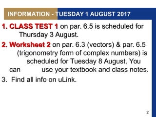 2
INFORMATION - TUESDAY 1 AUGUST 2017
1. CLASS TEST 11. CLASS TEST 1 on par. 6.5 is scheduled foron par. 6.5 is scheduled for
Thursday 3 August.Thursday 3 August.
2. Worksheet 22. Worksheet 2 on par. 6.3 (vectors) & par. 6.5
(trigonometry form of complex numbers) is
scheduled for Tuesday 8 August. You
can use your textbook and class notes.
3. Find all info on uLink.
 