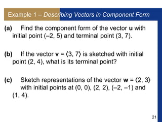 21
Example 1 – Describing Vectors in Component Form
(a) Find the component form of the vector u with
initial point (–2, 5) and terminal point (3, 7).
(b) If the vector v = 3, 7 is sketched with initial
point (2, 4), what is its terminal point?
(c) Sketch representations of the vector w = 2, 3
with initial points at (0, 0), (2, 2), (–2, –1) and
(1, 4).
 