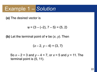 22
Example 1 – Solution
(a) The desired vector is
u = 3 – (–2), 7 – 5 = 5, 2
(b) Let the terminal point of v be (x, y). Then
x – 2, y – 4 = 3, 7
So x – 2 = 3 and y – 4 = 7, or x = 5 and y = 11. The
terminal point is (5, 11).
 