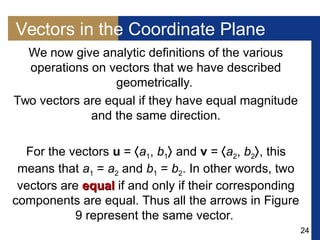 24
Vectors in the Coordinate Plane
We now give analytic definitions of the various
operations on vectors that we have described
geometrically.
Two vectors are equal if they have equal magnitude
and the same direction.
For the vectors u = a1, b1 and v = a2, b2, this
means that a1 = a2 and b1 = b2. In other words, two
vectors are equalequal if and only if their corresponding
components are equal. Thus all the arrows in Figure
9 represent the same vector.
 