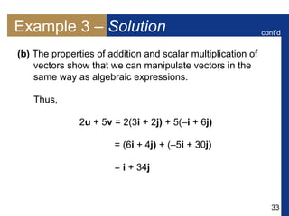 33
Example 3 – Solution
(b) The properties of addition and scalar multiplication of
vectors show that we can manipulate vectors in the
same way as algebraic expressions.
Thus,
2u + 5v = 2(3i + 2j) + 5(–i + 6j)
= (6i + 4j) + (–5i + 30j)
= i + 34j
cont’d
 