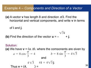 36
Example 4 – Components and Direction of a Vector
(a) A vector v has length 8 and direction /3. Find the
horizontal and vertical components, and write v in terms
of i and j.
(b) Find the direction of the vector u = – + j.
Solution:
(a) We have v = a, b, where the components are given by
and
Thus v = 4,  =
 