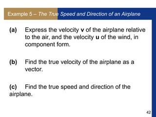 42
Example 5 – The True Speed and Direction of an Airplane
(a) Express the velocity v of the airplane relative
to the air, and the velocity u of the wind, in
component form.
(b) Find the true velocity of the airplane as a
vector.
(c) Find the true speed and direction of the
airplane.
 