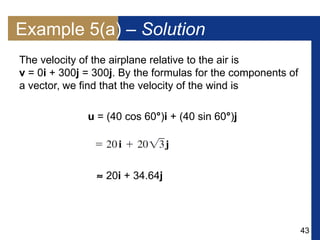 43
The velocity of the airplane relative to the air is
v = 0i + 300j = 300j. By the formulas for the components of
a vector, we find that the velocity of the wind is
u = (40 cos 60°)i + (40 sin 60°)j
 20i + 34.64j
Example 5(a) – Solution
 