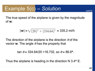 45
Example 5(c) – Solution
The true speed of the airplane is given by the magnitude
of w:
|w|   335.2 mi/h
The direction of the airplane is the direction  of the
vector w. The angle  has the property that
tan   334.64/20 =16.732, so   86.6.
Thus the airplane is heading in the direction N 3.4 E.
cont’d
 