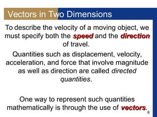 6
Vectors in Two Dimensions
To describe the velocity of a moving object, we
must specify both the speedspeed and the directiondirection
of travel.
Quantities such as displacement, velocity,
acceleration, and force that involve magnitude
as well as direction are called directed
quantities.
One way to represent such quantities
mathematically is through the use of vectorsvectors.
 