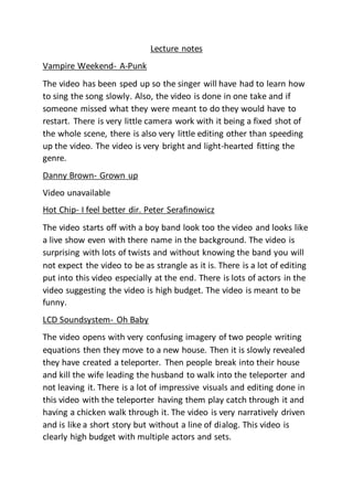 Lecture notes
Vampire Weekend- A-Punk
The video has been sped up so the singer will have had to learn how
to sing the song slowly. Also, the video is done in one take and if
someone missed what they were meant to do they would have to
restart. There is very little camera work with it being a fixed shot of
the whole scene, there is also very little editing other than speeding
up the video. The video is very bright and light-hearted fitting the
genre.
Danny Brown- Grown up
Video unavailable
Hot Chip- I feel better dir. Peter Serafinowicz
The video starts off with a boy band look too the video and looks like
a live show even with there name in the background. The video is
surprising with lots of twists and without knowing the band you will
not expect the video to be as strangle as it is. There is a lot of editing
put into this video especially at the end. There is lots of actors in the
video suggesting the video is high budget. The video is meant to be
funny.
LCD Soundsystem- Oh Baby
The video opens with very confusing imagery of two people writing
equations then they move to a new house. Then it is slowly revealed
they have created a teleporter. Then people break into their house
and kill the wife leading the husband to walk into the teleporter and
not leaving it. There is a lot of impressive visuals and editing done in
this video with the teleporter having them play catch through it and
having a chicken walk through it. The video is very narratively driven
and is like a short story but without a line of dialog. This video is
clearly high budget with multiple actors and sets.
 