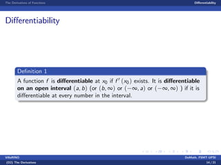 The Derivatives of Functions Di¤erentiability
Di¤erentiability
De…nition 1
A function f is di¤erentiable at x0 if f 0 (x0) exists. It is di¤erentiable
on an open interval (a, b) (or (b, ∞) or ( ∞, a) or ( ∞, ∞) ) if it is
di¤erentiable at every number in the interval.
VillaRINO DoMath, FSMT-UPSI
(D2) The Derivatives 14 / 21
 