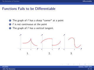 The Derivatives of Functions Di¤erentiability
Functions Fails to be Di¤erentiable
1 The graph of f has a sharp "corner" at a point
2 f is not continuous at the point
3 The graph of f has a vertical tangent.
y
xa0
1.
y
xa0
2.
y
xa0
3.
VillaRINO DoMath, FSMT-UPSI
(D2) The Derivatives 17 / 21
 