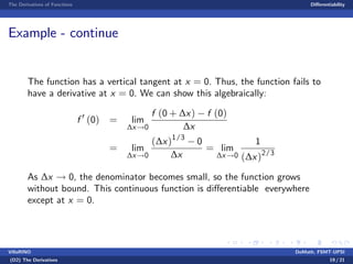The Derivatives of Functions Di¤erentiability
Example - continue
The function has a vertical tangent at x = 0. Thus, the function fails to
have a derivative at x = 0. We can show this algebraically:
f 0
(0) = lim
∆x!0
f (0 + ∆x) f (0)
∆x
= lim
∆x!0
(∆x)1/3
0
∆x
= lim
∆x!0
1
(∆x)2/3
As ∆x ! 0, the denominator becomes small, so the function grows
without bound. This continuous function is di¤erentiable everywhere
except at x = 0.
VillaRINO DoMath, FSMT-UPSI
(D2) The Derivatives 19 / 21
 