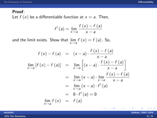 The Derivatives of Functions Di¤erentiability
Proof:
Let f (x) be a di¤erentiable function at x = a. Then,
f 0
(a) = lim
x!a
f (x) f (a)
x a
and the limit exists. Show that lim
x!a
f (x) = f (a) . So,
f (x) f (a) = (x a)
f (x) f (a)
x a
lim
x!a
[f (x) f (a)] = lim
x!a
(x a)
f (x) f (a)
x a
= lim
x!a
(x a) lim
x!a
f (x) f (a)
x a
= lim
x!a
(x a) f 0
(a)
= 0 f 0
(a) = 0
lim
x!a
f (x) = f (a)
VillaRINO DoMath, FSMT-UPSI
(D2) The Derivatives 21 / 21
 