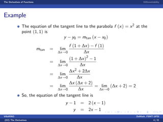 The Derivatives of Functions Di¤erentiability
Example
The equation of the tangent line to the parabola f (x) = x2 at the
point (1, 1) is
y y0 = mtan (x x0)
mtan = lim
∆x!0
f (1 + ∆x) f (1)
∆x
= lim
∆x!0
(1 + ∆x)2
1
∆x
= lim
∆x!0
∆x2 + 2∆x
∆x
= lim
∆x!0
∆x (∆x + 2)
∆x
= lim
∆x!0
(∆x + 2) = 2
So, the equation of the tangent line is
y 1 = 2 (x 1)
y = 2x 1
VillaRINO DoMath, FSMT-UPSI
(D2) The Derivatives 4 / 21
 