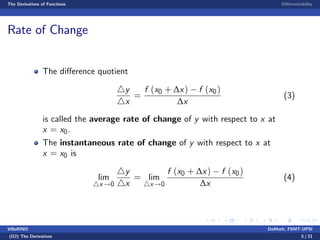 The Derivatives of Functions Di¤erentiability
Rate of Change
The di¤erence quotient
4y
4x
=
f (x0 + ∆x) f (x0)
∆x
(3)
is called the average rate of change of y with respect to x at
x = x0.
The instantaneous rate of change of y with respect to x at
x = x0 is
lim
4x!0
4y
4x
= lim
4x!0
f (x0 + ∆x) f (x0)
∆x
(4)
VillaRINO DoMath, FSMT-UPSI
(D2) The Derivatives 5 / 21
 
