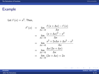 The Derivatives of Functions Di¤erentiability
Example
Let f (x) = x2. Then,
f 0
(x) = lim
∆x!0
f (x + ∆x) f (x)
∆x
= lim
∆x!0
(x + ∆x)2
x2
∆x
= lim
∆x!0
x2 + 2x∆x + ∆x2 x2
∆x
= lim
∆x!0
∆x (2x + ∆x)
∆x
= lim
∆x!0
(2x + ∆x) = 2x
VillaRINO DoMath, FSMT-UPSI
(D2) The Derivatives 9 / 21
 