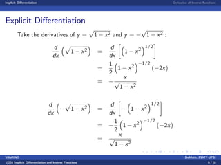 Implicit Di¤erentiation Derivative of Inverse Functions
Explicit Di¤erentiation
Take the derivatives of y =
p
1 x2 and y =
p
1 x2 :
d
dx
p
1 x2 =
d
dx
1 x2
1/2
=
1
2
1 x2
1/2
( 2x)
=
x
p
1 x2
d
dx
p
1 x2 =
d
dx
1 x2
1/2
=
1
2
1 x2
1/2
( 2x)
=
x
p
1 x2
VillaRINO DoMath, FSMT-UPSI
(D5) Implicit Di¤erentiation and Inverse Functions 6 / 16
 