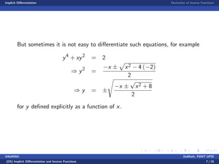 Implicit Di¤erentiation Derivative of Inverse Functions
But sometimes it is not easy to di¤erentiate such equations, for example
y4
+ xy2
= 2
) y2
=
x
p
x2 4 ( 2)
2
) y =
s
x
p
x2 + 8
2
for y de…ned explicitly as a function of x.
VillaRINO DoMath, FSMT-UPSI
(D5) Implicit Di¤erentiation and Inverse Functions 7 / 16
 