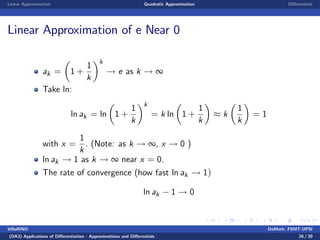 Linear Approximation Quadratic Approximation Di¤erentials
Linear Approximation of e Near 0
ak = 1 +
1
k
k
! e as k ! ∞
Take ln:
ln ak = ln 1 +
1
k
k
= k ln 1 +
1
k
k
1
k
= 1
with x =
1
k
. (Note: as k ! ∞, x ! 0 )
ln ak ! 1 as k ! ∞ near x = 0.
The rate of convergence (how fast ln ak ! 1)
ln ak 1 ! 0
VillaRINO DoMath, FSMT-UPSI
(DA3) Applications of Di¤erentiation - Approximations and Di¤erentials 26 / 30
 