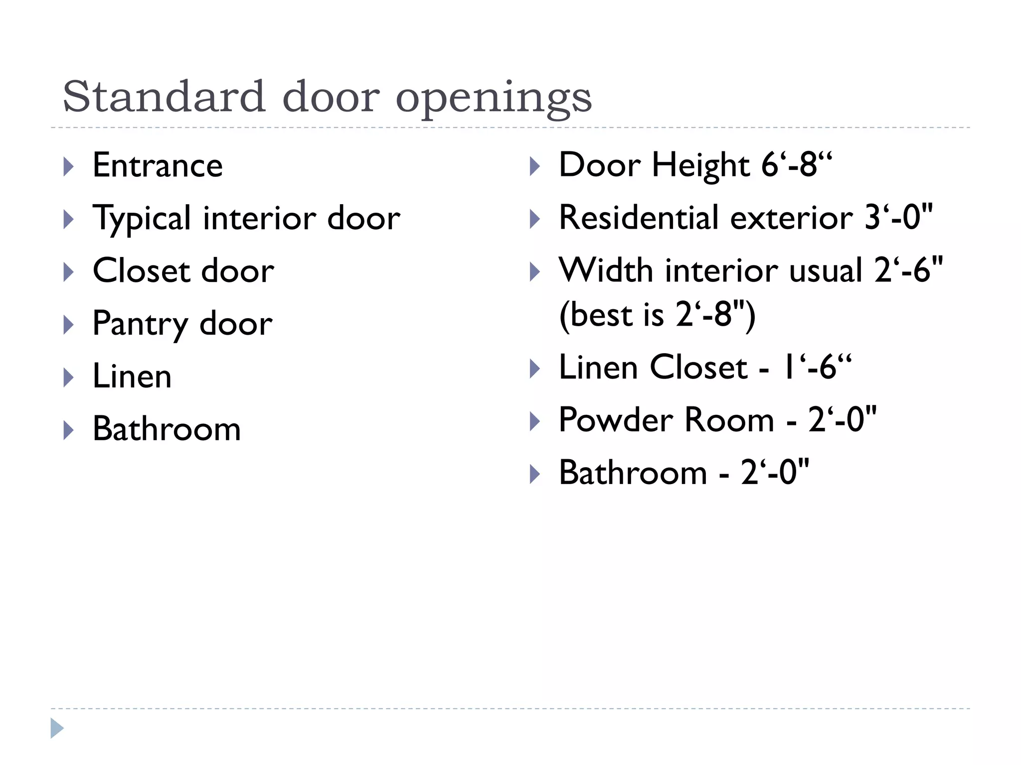 Standard door openings
 Entrance
 Typical interior door
 Closet door
 Pantry door
 Linen
 Bathroom
 Door Height 6‘-8“
 Residential exterior 3‘-0"
 Width interior usual 2‘-6"
(best is 2‘-8")
 Linen Closet - 1‘-6“
 Powder Room - 2‘-0"
 Bathroom - 2‘-0"
 