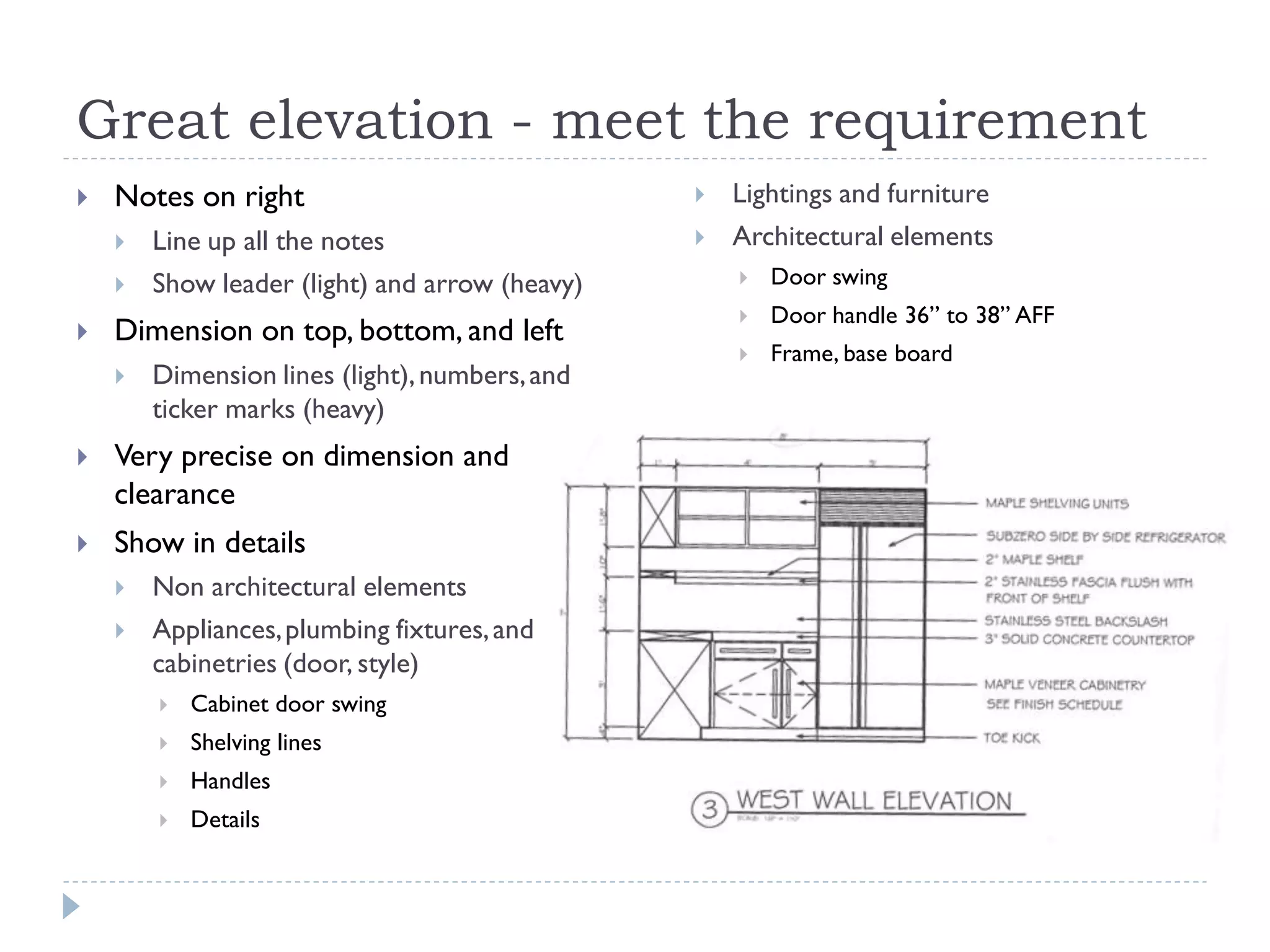 Great elevation - meet the requirement
 Notes on right
 Line up all the notes
 Show leader (light) and arrow (heavy)
 Dimension on top, bottom, and left
 Dimension lines (light),numbers,and
ticker marks (heavy)
 Very precise on dimension and
clearance
 Show in details
 Non architectural elements
 Appliances,plumbing fixtures,and
cabinetries (door, style)
 Cabinet door swing
 Shelving lines
 Handles
 Details
 Lightings and furniture
 Architectural elements
 Door swing
 Door handle 36” to 38” AFF
 Frame, base board
 