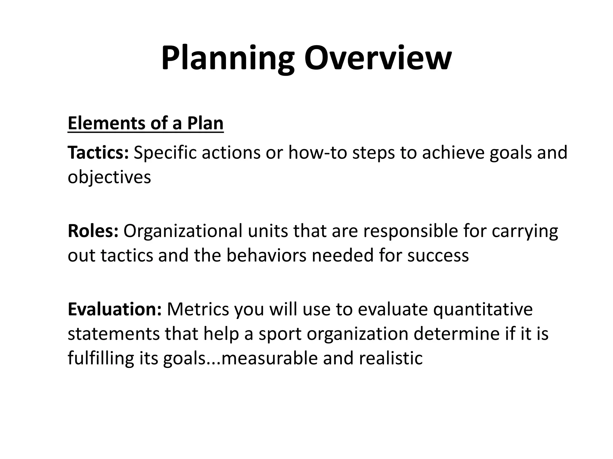 Planning Overview
Elements of a Plan
Tactics: Specific actions or how-to steps to achieve goals and
objectives
Roles: Organizational units that are responsible for carrying
out tactics and the behaviors needed for success
Evaluation: Metrics you will use to evaluate quantitative
statements that help a sport organization determine if it is
fulfilling its goals...measurable and realistic
 