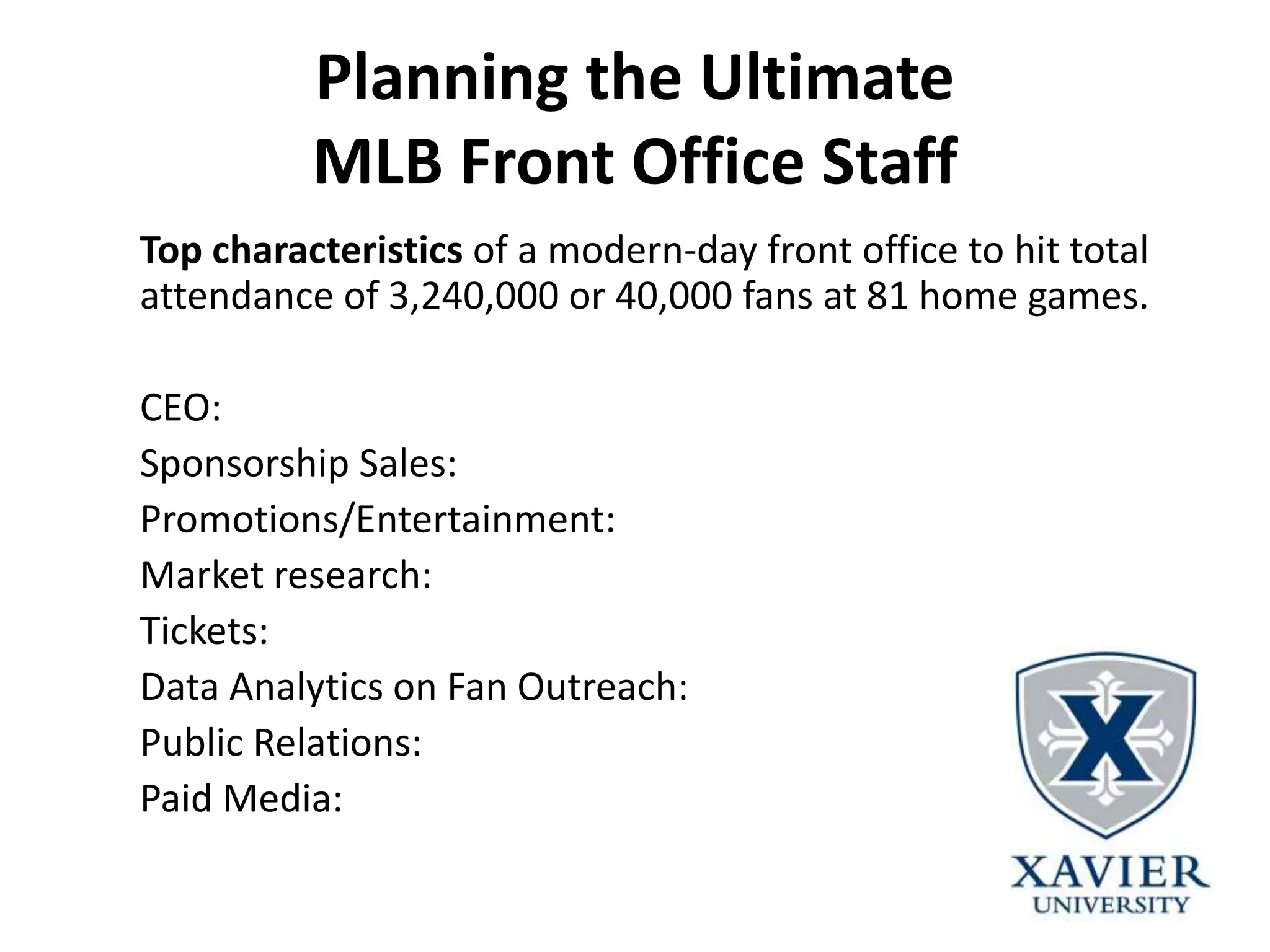Planning the Ultimate
MLB Front Office Staff
Top characteristics of a modern-day front office to hit total
attendance of 3,240,000 or 40,000 fans at 81 home games.
CEO:
Sponsorship Sales:
Promotions/Entertainment:
Market research:
Tickets:
Data Analytics on Fan Outreach:
Public Relations:
Paid Media:
 