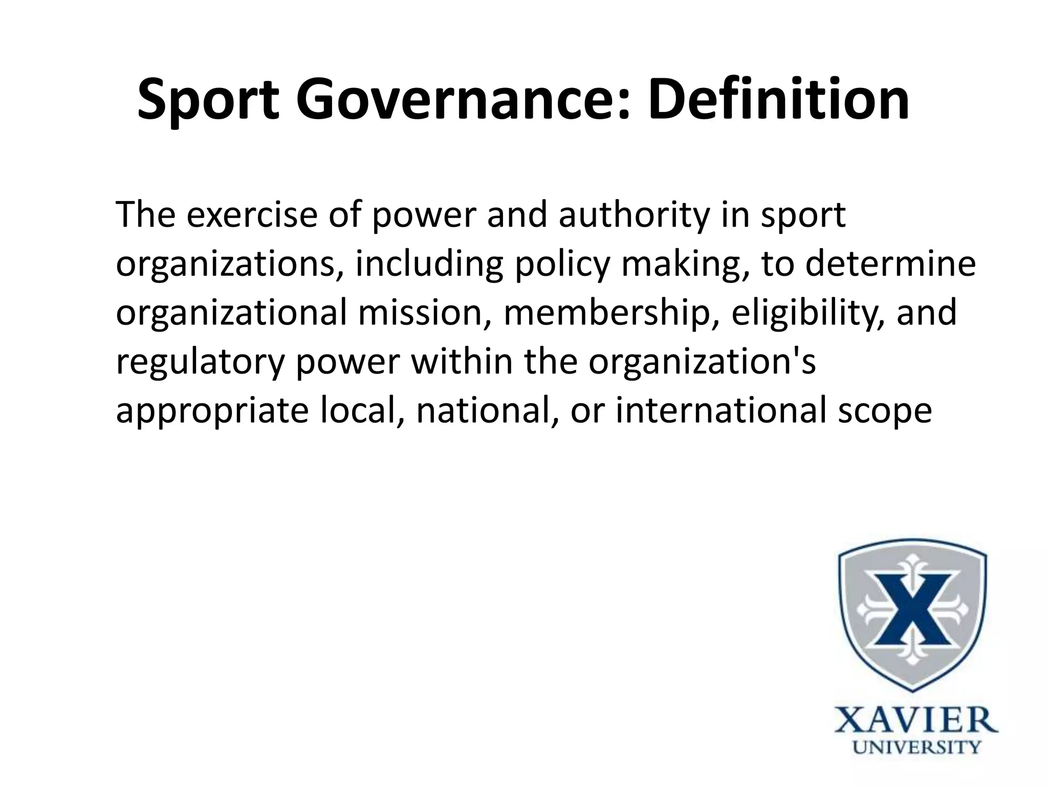 Sport Governance: Definition
The exercise of power and authority in sport
organizations, including policy making, to determine
organizational mission, membership, eligibility, and
regulatory power within the organization's
appropriate local, national, or international scope
 