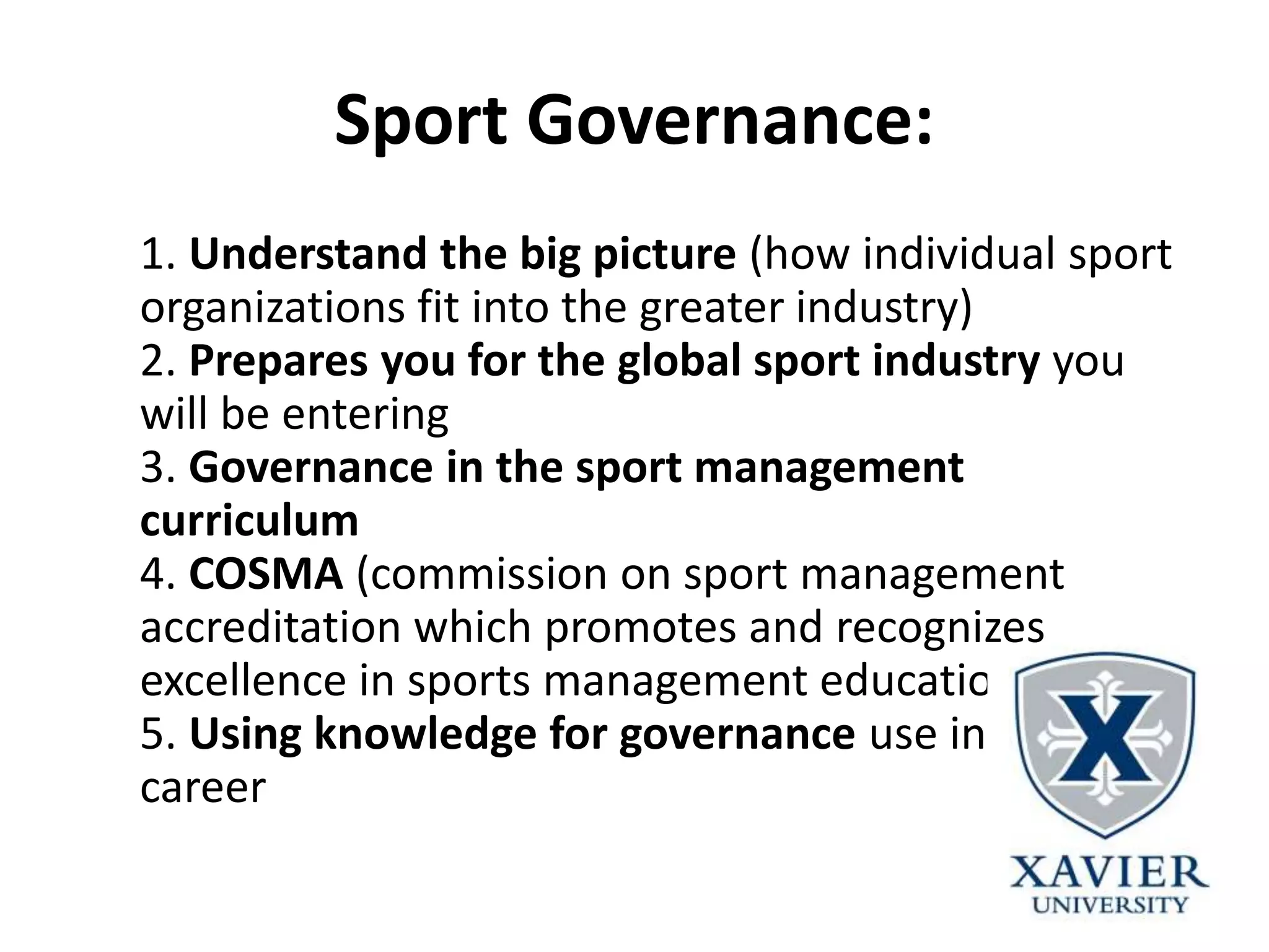Sport Governance:
1. Understand the big picture (how individual sport
organizations fit into the greater industry)
2. Prepares you for the global sport industry you
will be entering
3. Governance in the sport management
curriculum
4. COSMA (commission on sport management
accreditation which promotes and recognizes
excellence in sports management education)
5. Using knowledge for governance use in your
career
 