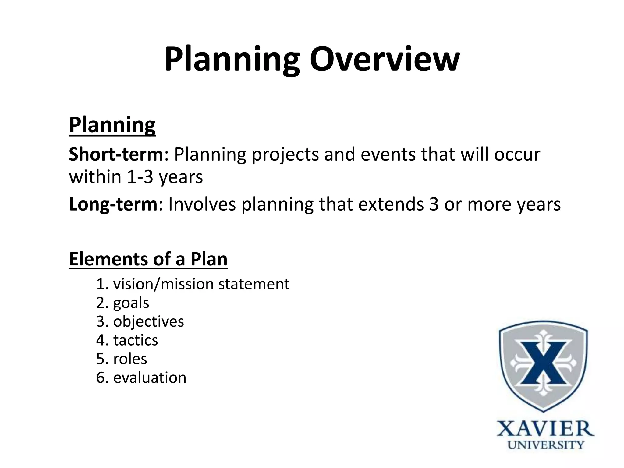 Planning Overview
Planning
Short-term: Planning projects and events that will occur
within 1-3 years
Long-term: Involves planning that extends 3 or more years
Elements of a Plan
1. vision/mission statement
2. goals
3. objectives
4. tactics
5. roles
6. evaluation
 