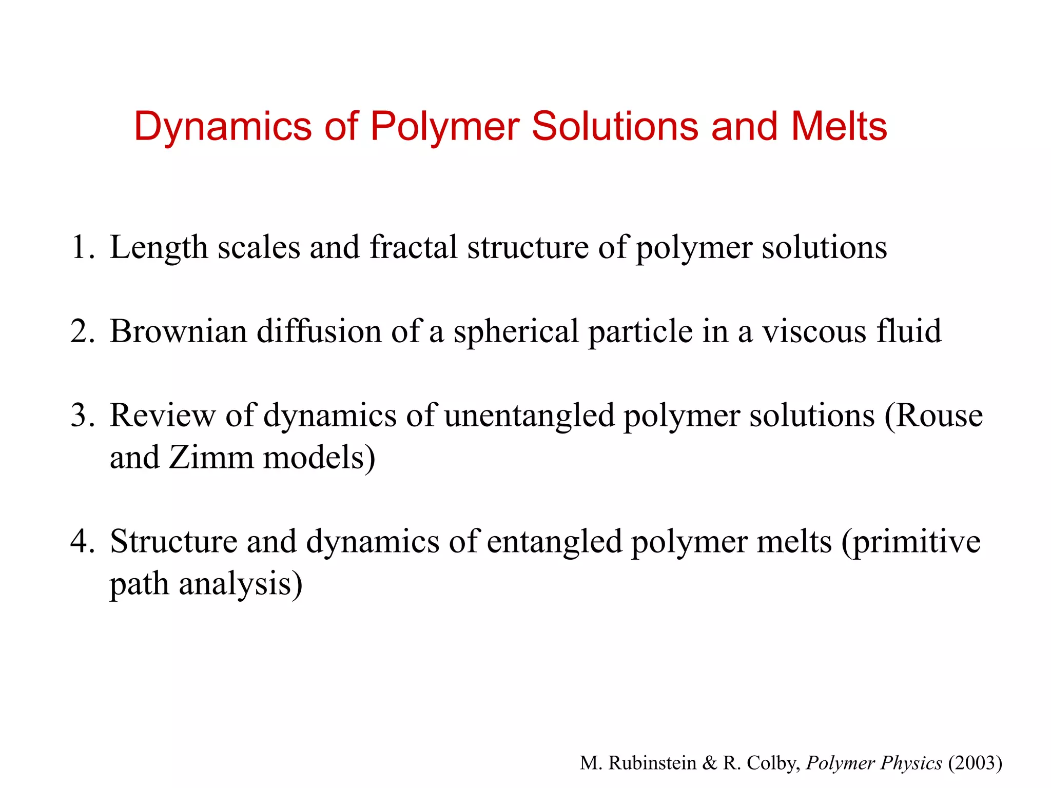 Dynamics of Polymer Solutions and Melts
1. Length scales and fractal structure of polymer solutions
2. Brownian diffusion of a spherical particle in a viscous fluid
3. Review of dynamics of unentangled polymer solutions (Rouse
and Zimm models)
4. Structure and dynamics of entangled polymer melts (primitive
path analysis)
M. Rubinstein & R. Colby, Polymer Physics (2003)
 