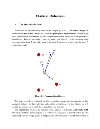 - 1 -
Chapter 2. Electrostatics
2.1. The Electrostatic Field
To calculate the force exerted by some electric charges, q1, q2, q3, ... (the source charges) on
another charge Q (the test charge) we can use the principle of superposition. This principle
states that the interaction between any two charges is completely unaffected by the presence of
other charges. The force exerted on Q by q1, q2, and q3 (see Figure 2.1) is therefore equal to the
vector sum of the force F1 exerted by q1 on Q, the force F2 exerted by q2 on Q, and the force F3
exerted by q3 on Q.
q3
q1
q2
Q
F2
F3
F1
Ftot
Figure 2.1. Superposition of forces.
The force exerted by a charged particle on another charged particle depends on their
separation distance, on their velocities and on their accelerations. In this Chapter we will
consider the special case in which the source charges are stationary.
The electric field produced by stationary source charges is called and electrostatic field.
The electric field at a particular point is a vector whose magnitude is proportional to the total
force acting on a test charge located at that point, and whose direction is equal to the direction of
 