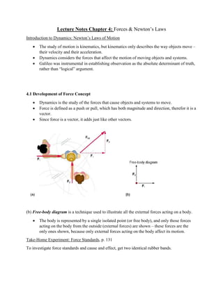Lecture Notes Chapter 4: Forces & Newton’s Laws
Introduction to Dynamics: Newton’s Laws of Motion
 The study of motion is kinematics, but kinematics only describes the way objects move –
their velocity and their acceleration.
 Dynamics considers the forces that affect the motion of moving objects and systems.
 Galileo was instrumental in establishing observation as the absolute determinant of truth,
rather than “logical” argument.
4.1 Development of Force Concept
 Dynamics is the study of the forces that cause objects and systems to move.
 Force is defined as a push or pull, which has both magnitude and direction, therefor it is a
vector.
 Since force is a vector, it adds just like other vectors.
(b) Free-body diagram is a technique used to illustrate all the external forces acting on a body.
 The body is represented by a single isolated point (or free body), and only those forces
acting on the body from the outside (external forces) are shown – these forces are the
only ones shown, because only external forces acting on the body affect its motion.
Take-Home Experiment: Force Standards, p. 131
To investigate force standards and cause and effect, get two identical rubber bands.
 