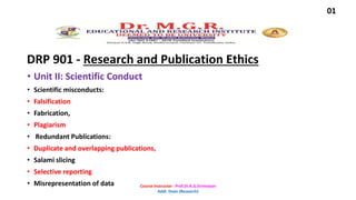DRP 901 - Research and Publication Ethics
• Unit II: Scientific Conduct
• Scientific misconducts:
• Falsification
• Fabrication,
• Plagiarism
• Redundant Publications:
• Duplicate and overlapping publications,
• Salami slicing
• Selective reporting
• Misrepresentation of data
01
Course Instructor : Prof.Dr.A.G.Srinivasan
Addl. Dean (Research)
 